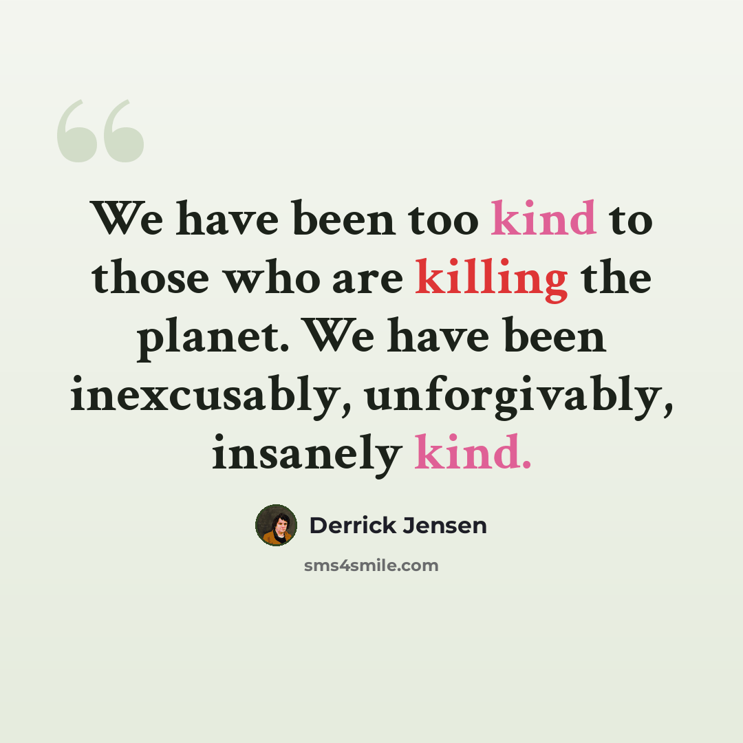 “We have been too kind to those who are killing the planet. We have been inexcusably, unforgivably, insanely kind.” quote by Derrick Jensen