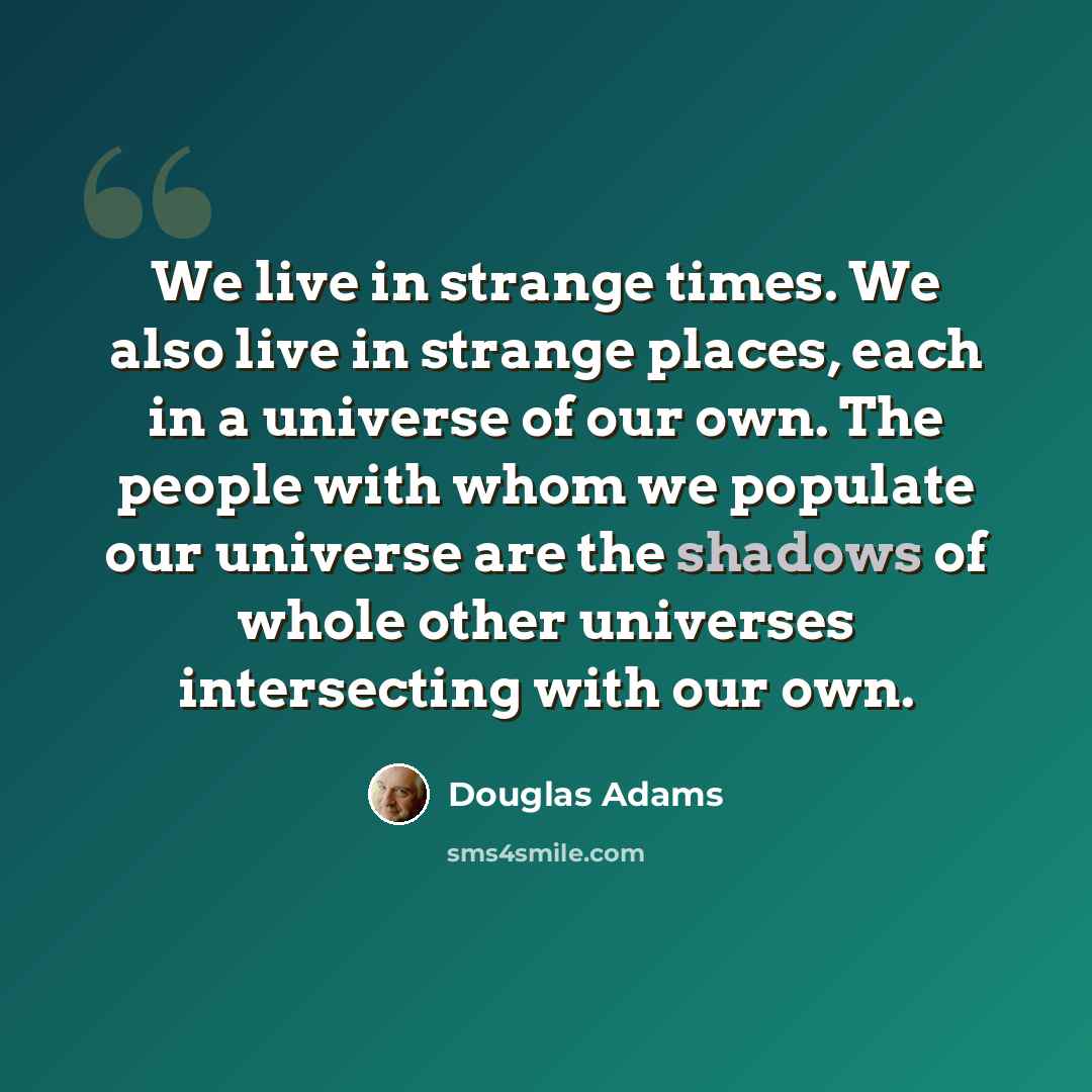 “We live in strange times. We also live in strange places, each in a universe of our own. The people with whom we populate our universe are the shadows of whole other universes intersecting with our own.” quote by Douglas Adams