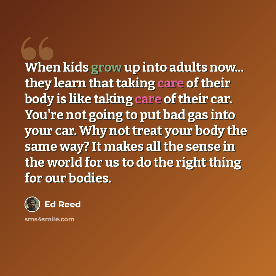 “When kids grow up into adults now... they learn that taking care of their body is like taking care of their car. You're not going to put bad gas into your car. Why not treat your body the same way? It makes all the sense in the world for us to do the right thing for our bodies.” quote by Ed Reed