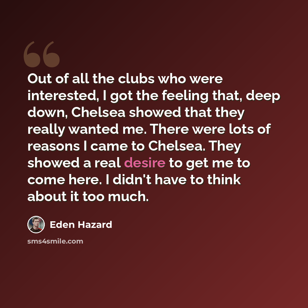 “Out of all the clubs who were interested, I got the feeling that, deep down, Chelsea showed that they really wanted me. There were lots of reasons I came to Chelsea. They showed a real desire to get me to come here. I didn't have to think about it too much.” quote by Eden Hazard