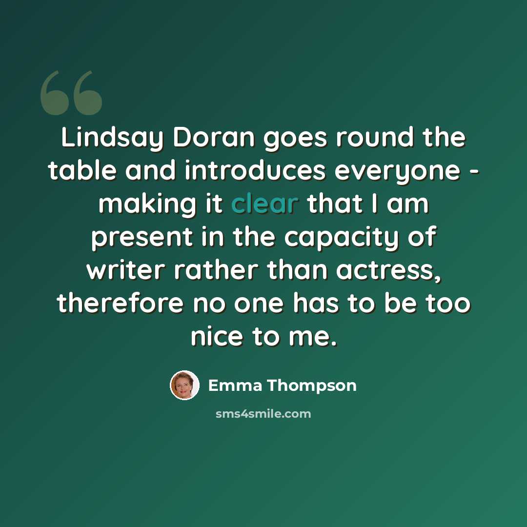 “Lindsay Doran goes round the table and introduces everyone - making it clear that I am present in the capacity of writer rather than actress, therefore no one has to be too nice to me.” quote by Emma Thompson