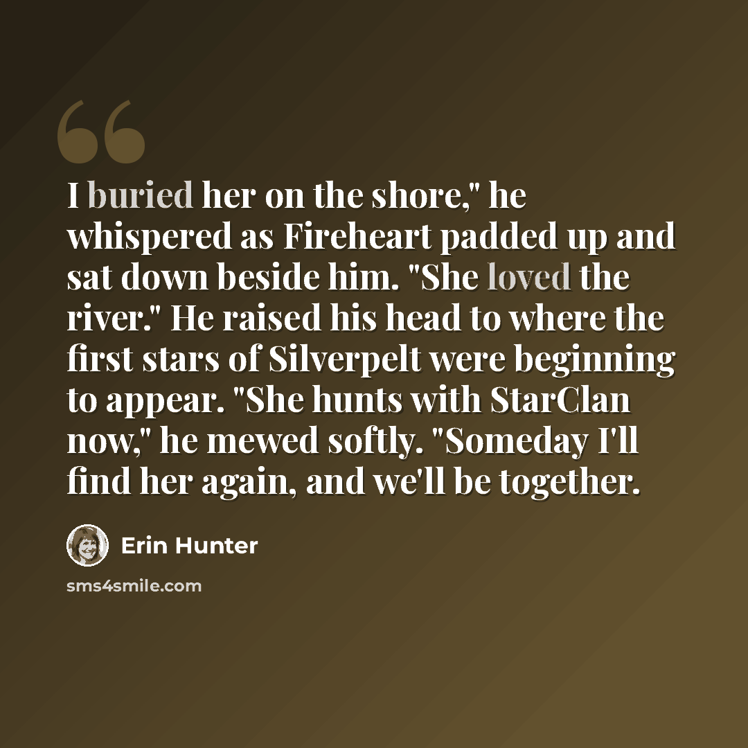 “I buried her on the shore," he whispered as Fireheart padded up and sat down beside him. "She loved the river." He raised his head to where the first stars of Silverpelt were beginning to appear. "She hunts with StarClan now," he mewed softly. "Someday I'll find her again, and we'll be together.” quote by Erin Hunter