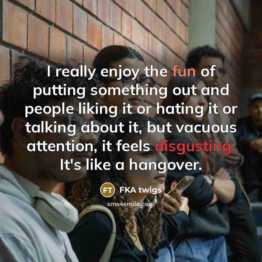 “I really enjoy the fun of putting something out and people liking it or hating it or talking about it, but vacuous attention, it feels disgusting. It's like a hangover.” quote by FKA twigs
