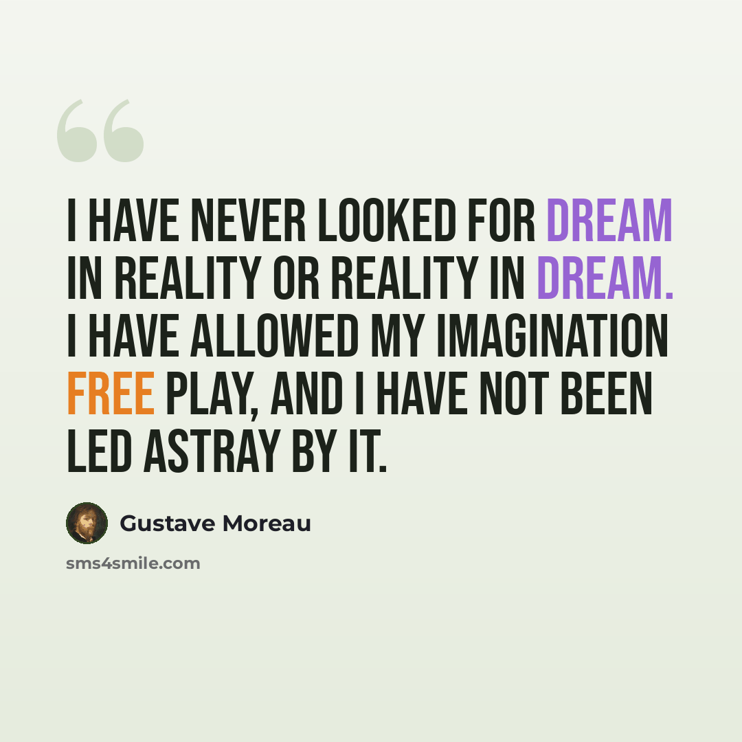 “I have never looked for dream in reality or reality in dream. I have allowed my imagination free play, and I have not been led astray by it.” quote by Gustave Moreau