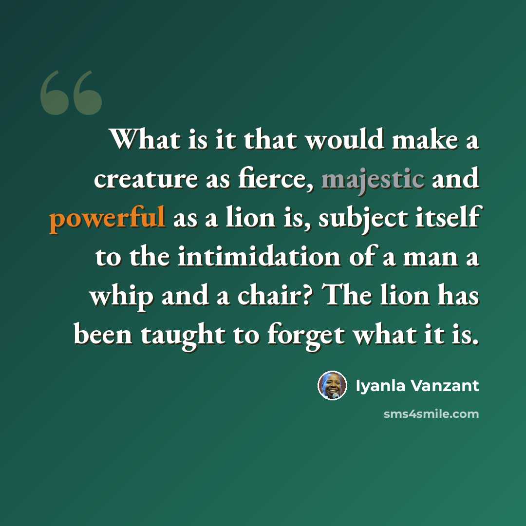 “What is it that would make a creature as fierce, majestic and powerful as a lion is, subject itself to the intimidation of a man a whip and a chair? The lion has been taught to forget what it is.” quote by Iyanla Vanzant