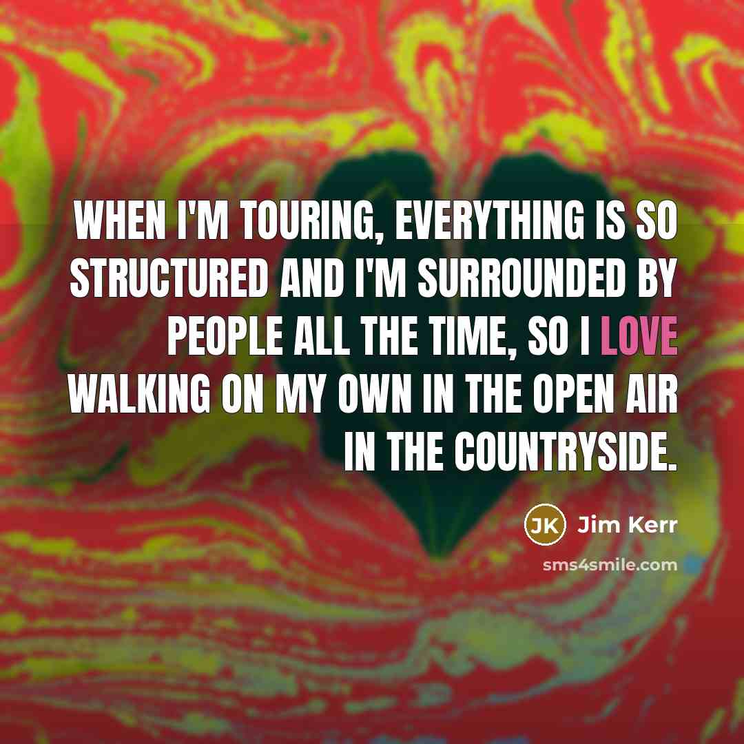 “When I'm touring, everything is so structured and I'm surrounded by people all the time, so I love walking on my own in the open air in the countryside.” quote by Jim Kerr