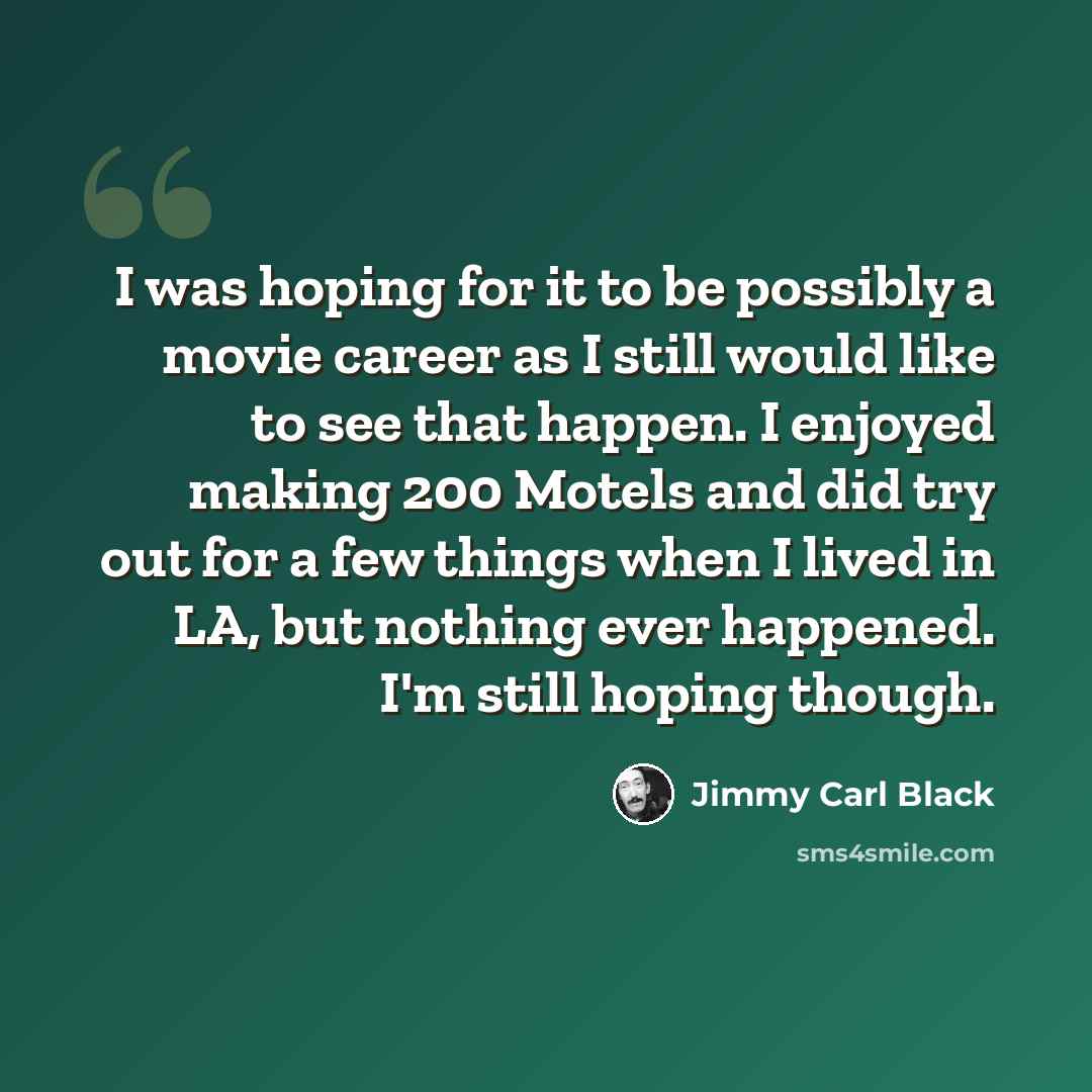 “I was hoping for it to be possibly a movie career as I still would like to see that happen. I enjoyed making 200 Motels and did try out for a few things when I lived in LA, but nothing ever happened. I'm still hoping though.” quote by Jimmy Carl Black