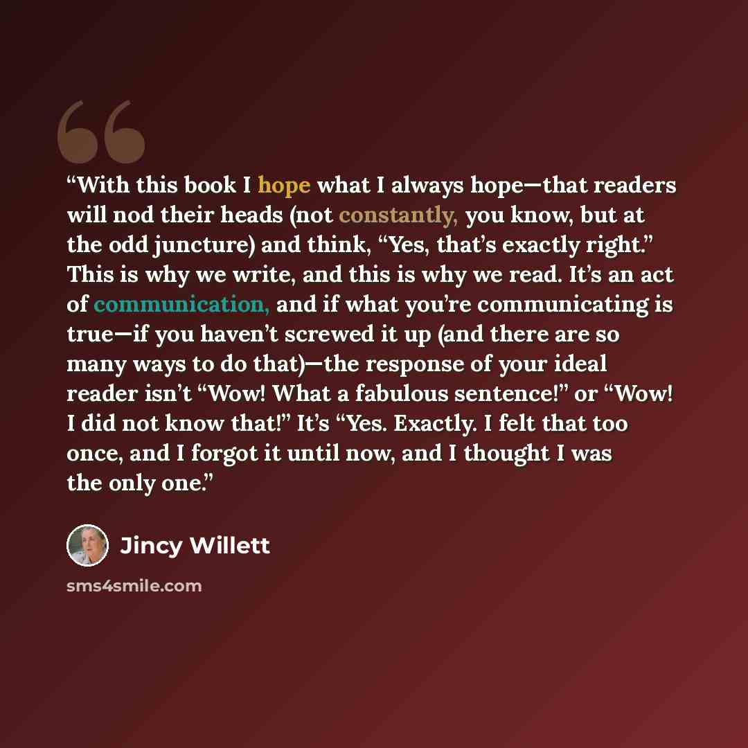 “With this book I hope what I always hope—that readers will nod their heads (not constantly, you know, but at the odd juncture) and think, “Yes, that’s exactly right.” This is why we write, and this is why we read. It’s an act of communication, and if what you’re communicating is true—if you…” quote by Jincy Willett