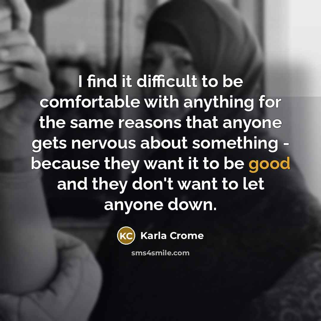“I find it difficult to be comfortable with anything for the same reasons that anyone gets nervous about something - because they want it to be good and they don't want to let anyone down.” quote by Karla Crome