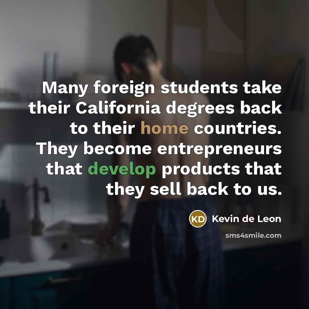 “Many foreign students take their California degrees back to their home countries. They become entrepreneurs that develop products that they sell back to us.” quote by Kevin de Leon
