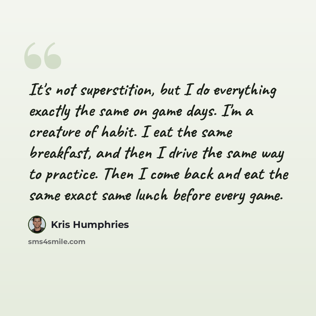 “It's not superstition, but I do everything exactly the same on game days. I'm a creature of habit. I eat the same breakfast, and then I drive the same way to practice. Then I come back and eat the same exact same lunch before every game.” quote by Kris Humphries