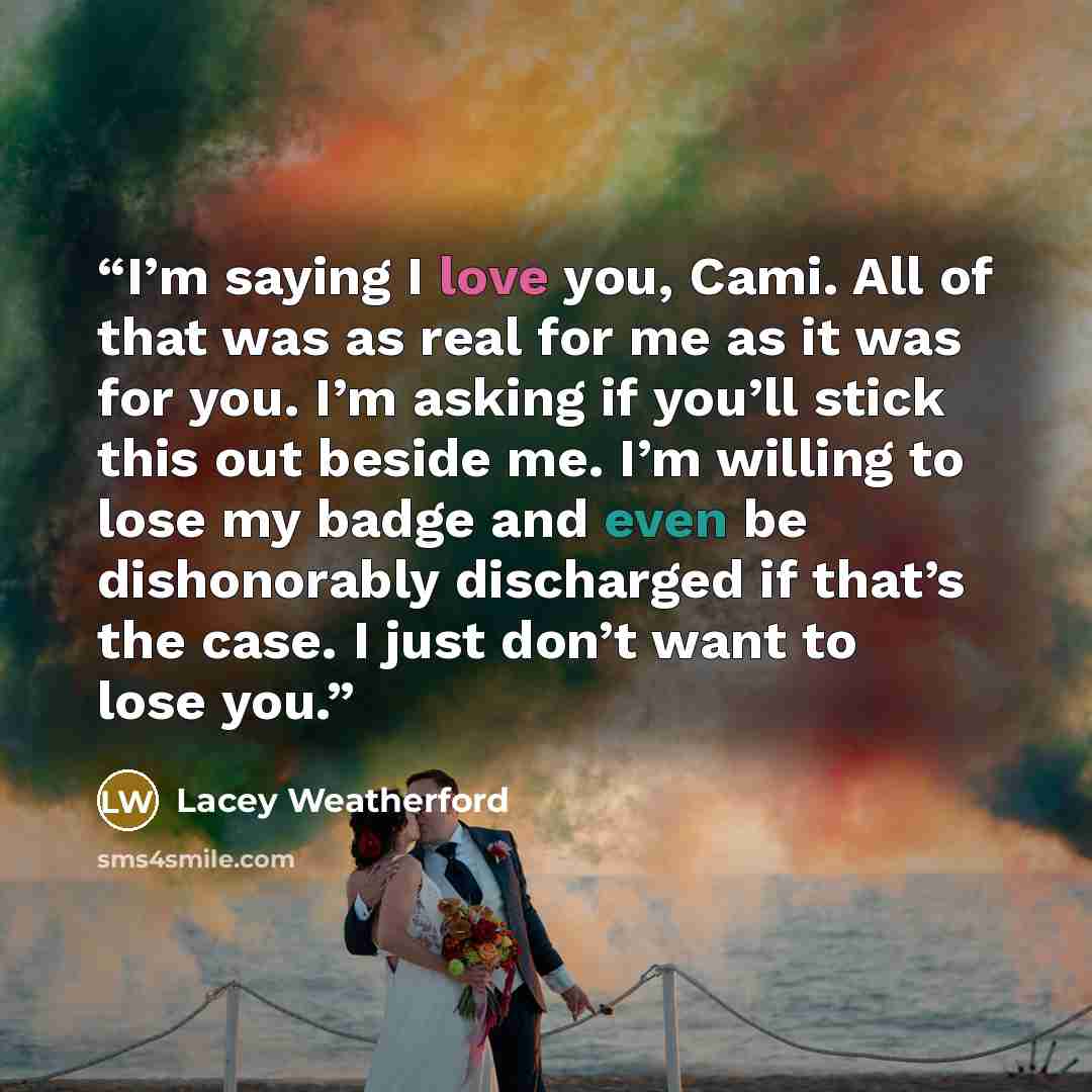 “I’m saying I love you, Cami. All of that was as real for me as it was for you. I’m asking if you’ll stick this out beside me. I’m willing to lose my badge and even be dishonorably discharged if that’s the case. I just don’t want to lose you.” quote by Lacey Weatherford