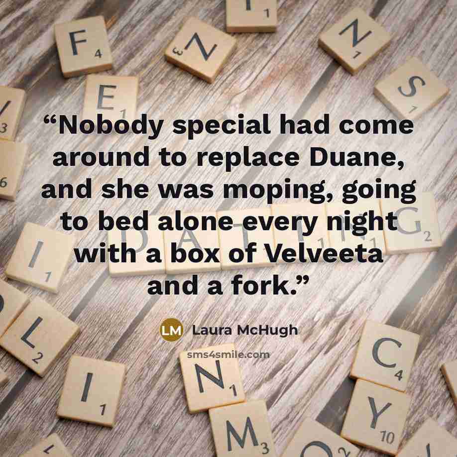 “Nobody special had come around to replace Duane, and she was moping, going to bed alone every night with a box of Velveeta and a fork.” quote by Laura McHugh