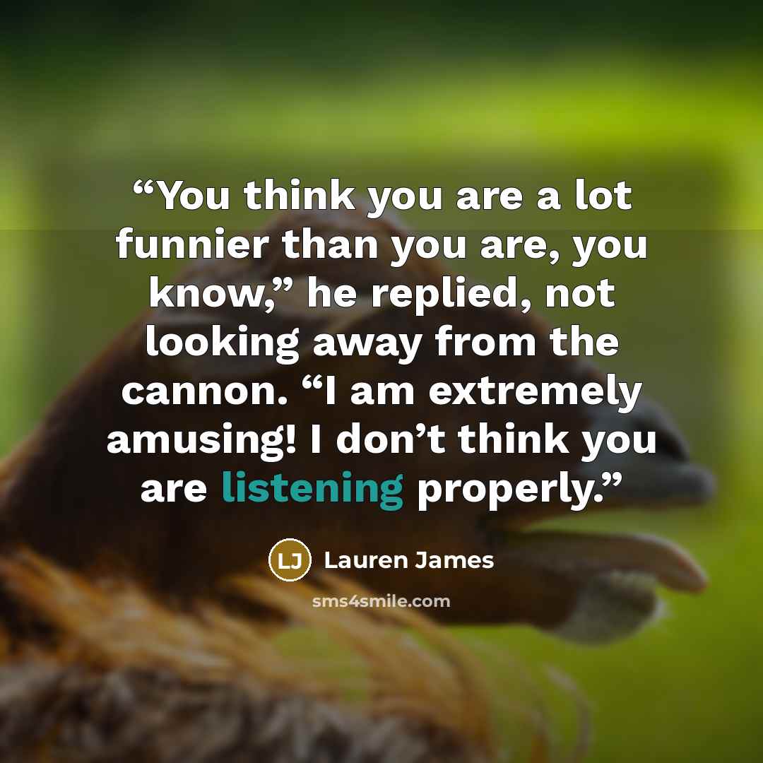 “You think you are a lot funnier than you are, you know,” he replied, not looking away from the cannon. “I am extremely amusing! I don’t think you are listening properly.” quote by Lauren James