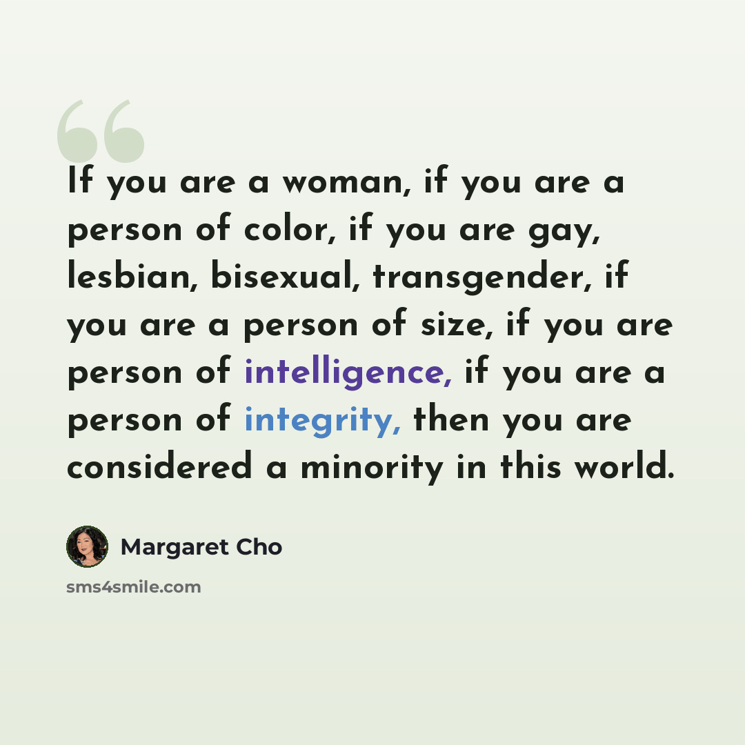 “If you are a woman, if you are a person of color, if you are gay, lesbian, bisexual, transgender, if you are a person of size, if you are person of intelligence, if you are a person of integrity, then you are considered a minority in this world.” quote by Margaret Cho