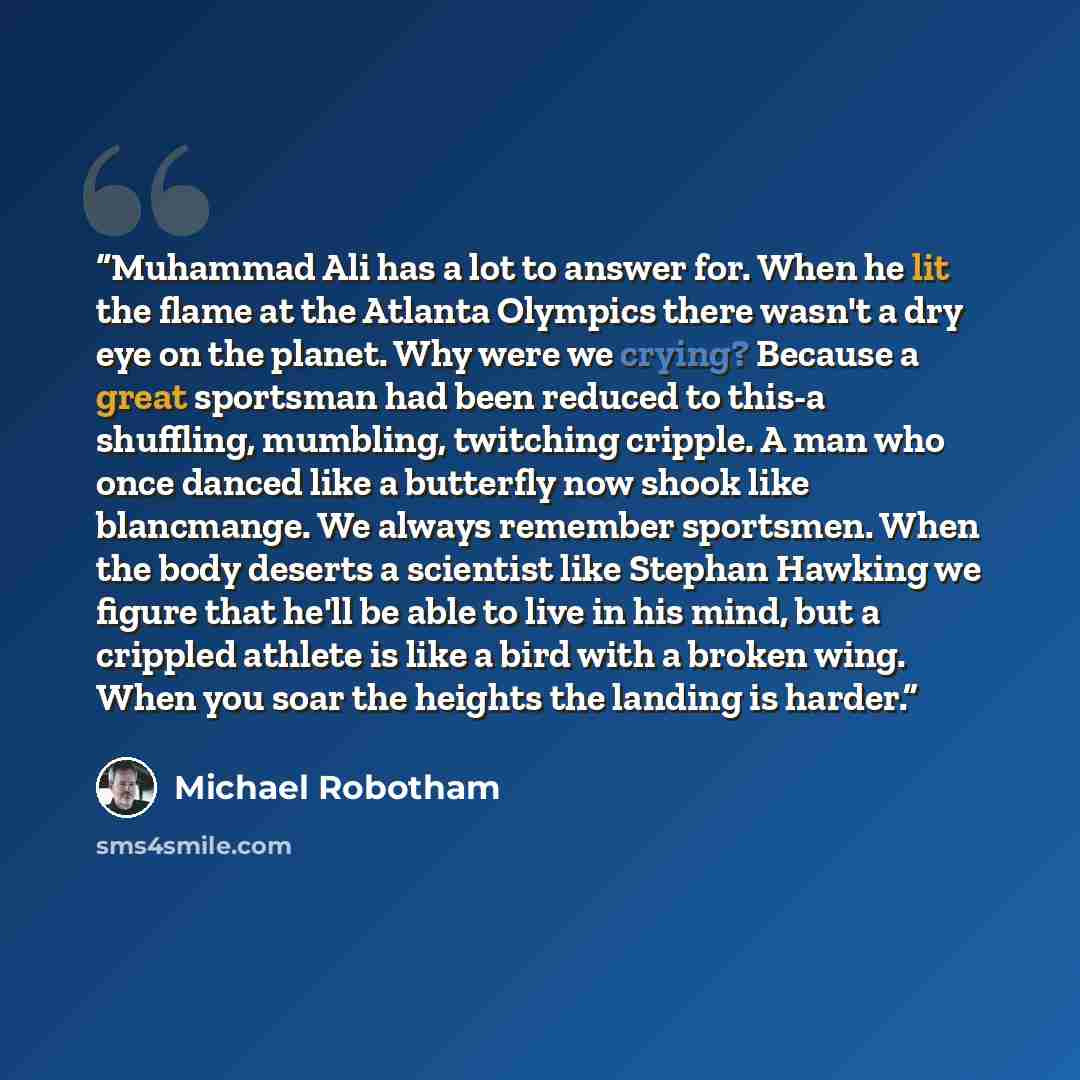 “Muhammad Ali has a lot to answer for. When he lit the flame at the Atlanta Olympics there wasn't a dry eye on the planet. Why were we crying? Because a great sportsman had been reduced to this-a shuffling, mumbling, twitching cripple. A man who once danced like a butterfly now shook like…” quote by Michael Robotham