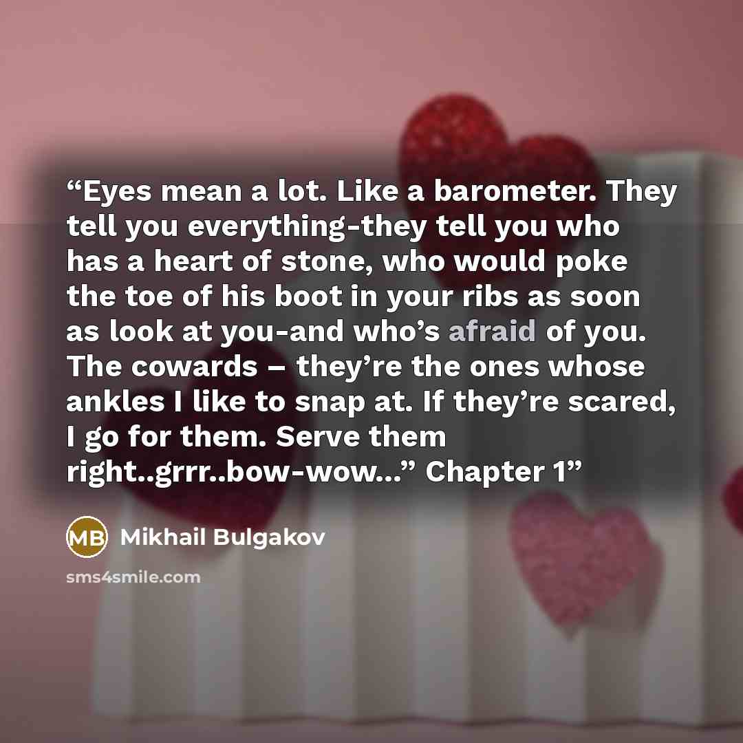 “Eyes mean a lot. Like a barometer. They tell you everything-they tell you who has a heart of stone, who would poke the toe of his boot in your ribs as soon as look at you-and who’s afraid of you. The cowards – they’re the ones whose ankles I like to snap at. If they’re scared, I go for them. Serve…” quote by Mikhail Bulgakov