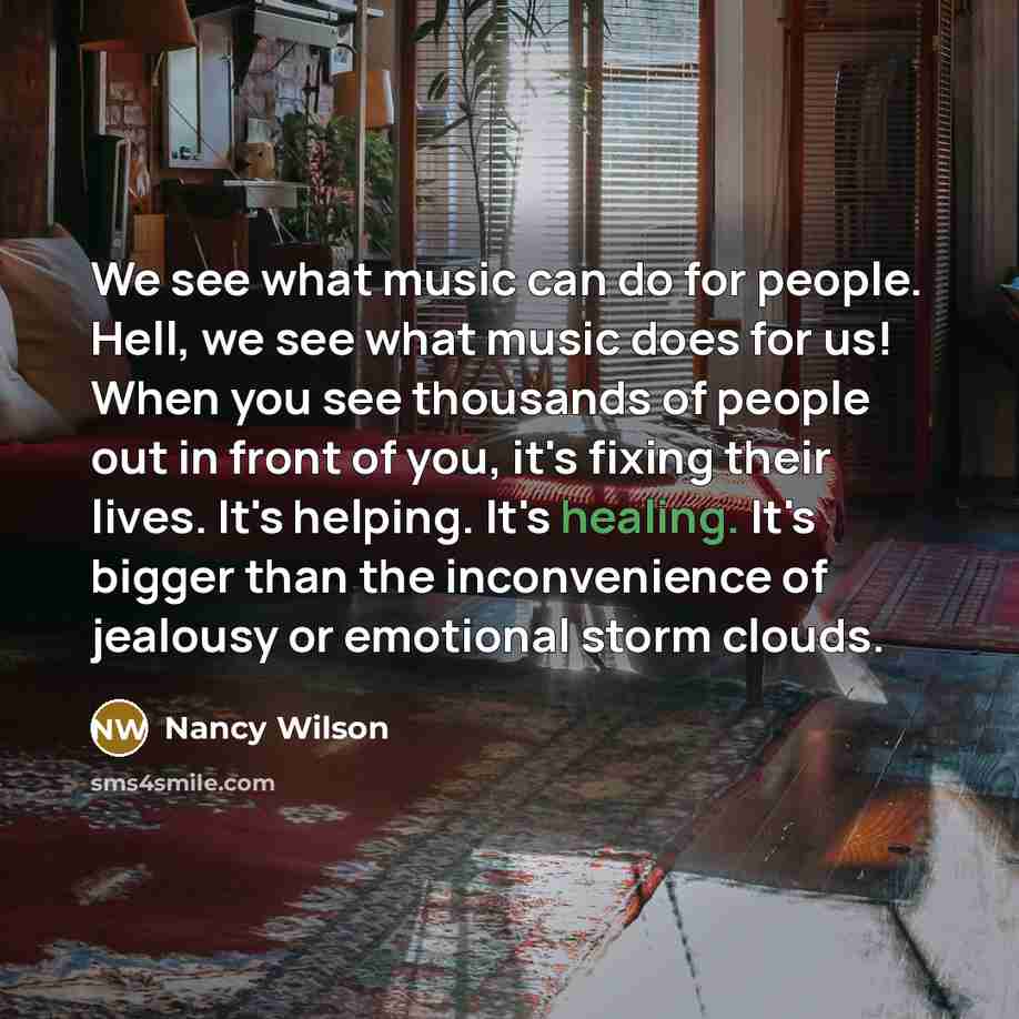 “We see what music can do for people. Hell, we see what music does for us! When you see thousands of people out in front of you, it's fixing their lives. It's helping. It's healing. It's bigger than the inconvenience of jealousy or emotional storm clouds.” quote by Nancy Wilson