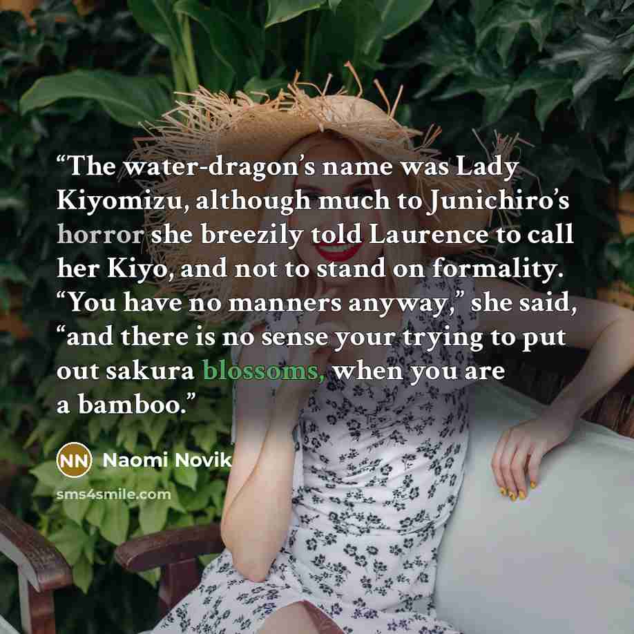 “The water-dragon’s name was Lady Kiyomizu, although much to Junichiro’s horror she breezily told Laurence to call her Kiyo, and not to stand on formality. “You have no manners anyway,” she said, “and there is no sense your trying to put out sakura blossoms, when you are a bamboo.” quote by Naomi Novik