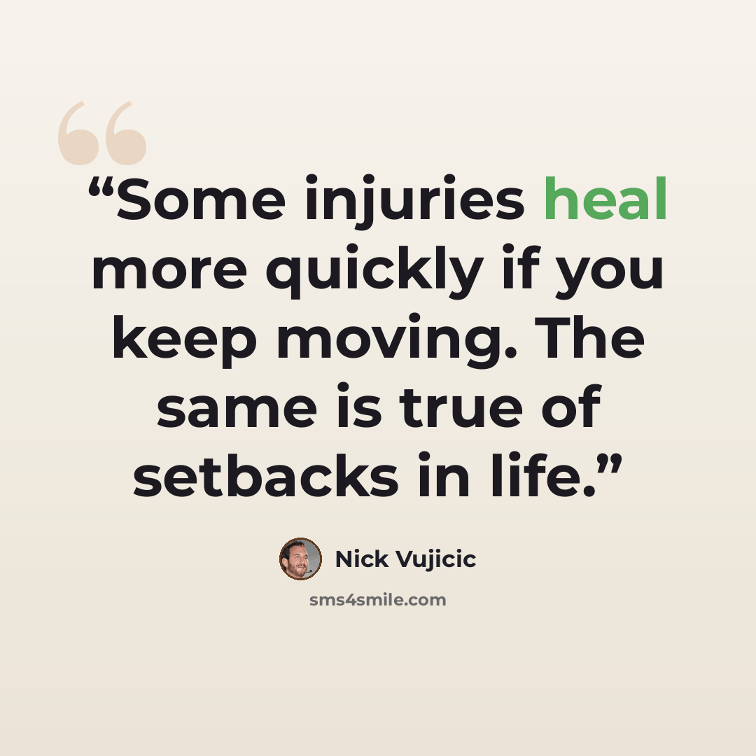 “Some injuries heal more quickly if you keep moving. The same is true of setbacks in life.” quote by Nick Vujicic