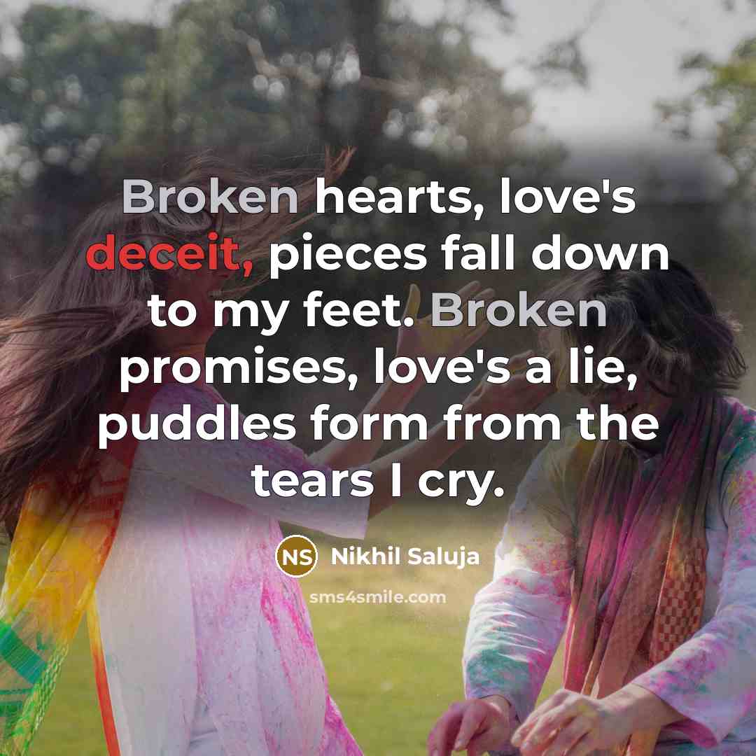 “Broken hearts, love's deceit, pieces fall down to my feet. Broken promises, love's a lie, puddles form from the tears I cry.” quote by Nikhil Saluja