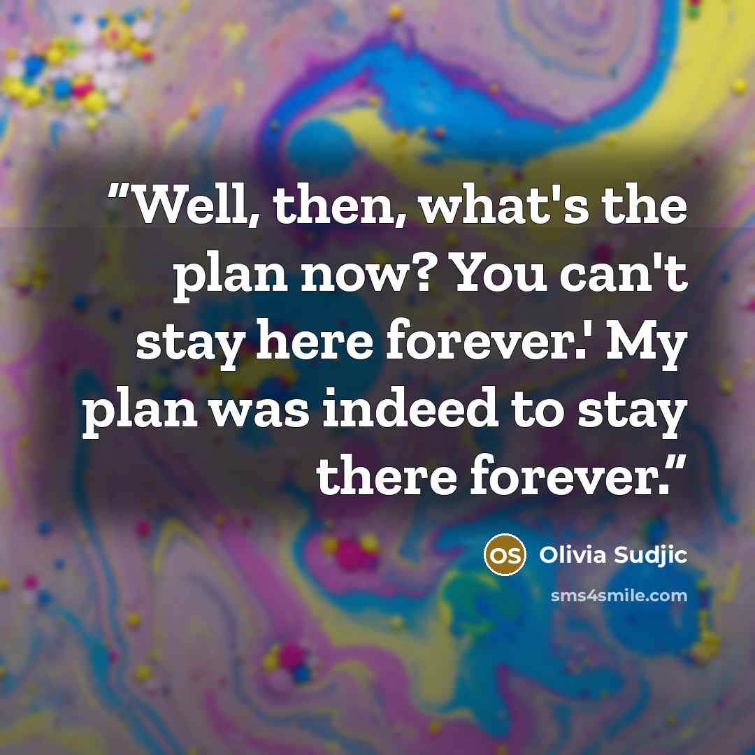 “Well, then, what's the plan now? You can't stay here forever.' My plan was indeed to stay there forever.” quote by Olivia Sudjic
