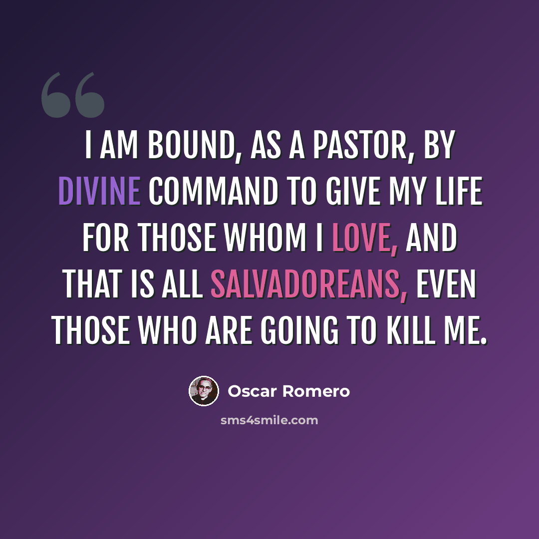 “I am bound, as a pastor, by divine command to give my life for those whom I love, and that is all Salvadoreans, even those who are going to kill me.” quote by Oscar Romero
