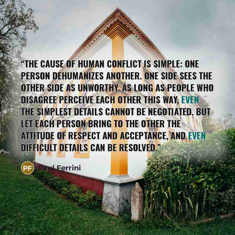 “The cause of human conflict is simple: one person dehumanizes another. One side sees the other side as unworthy. As long as people who disagree perceive each other this way, even the simplest details cannot be negotiated. But let each person bring to the other the attitude of respect and…” quote by Paul Ferrini