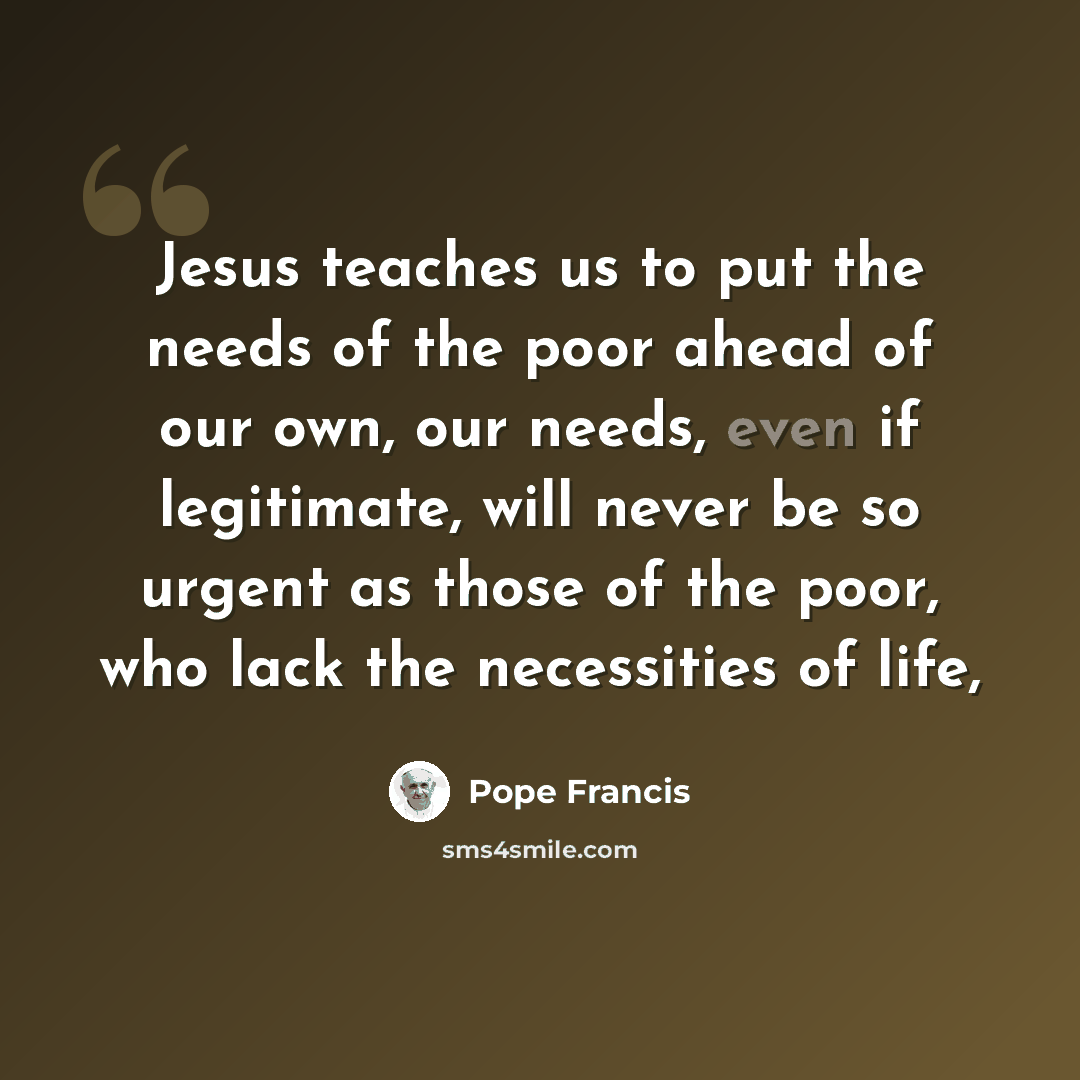 “Jesus teaches us to put the needs of the poor ahead of our own, our needs, even if legitimate, will never be so urgent as those of the poor, who lack the necessities of life,” quote by Pope Francis