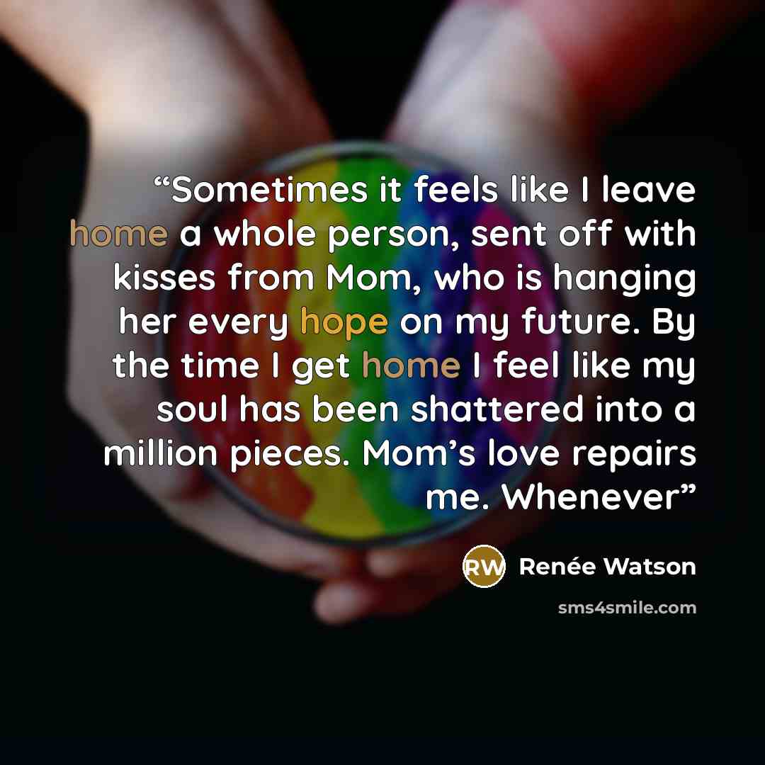 “Sometimes it feels like I leave home a whole person, sent off with kisses from Mom, who is hanging her every hope on my future. By the time I get home I feel like my soul has been shattered into a million pieces. Mom’s love repairs me. Whenever” quote by Renée Watson