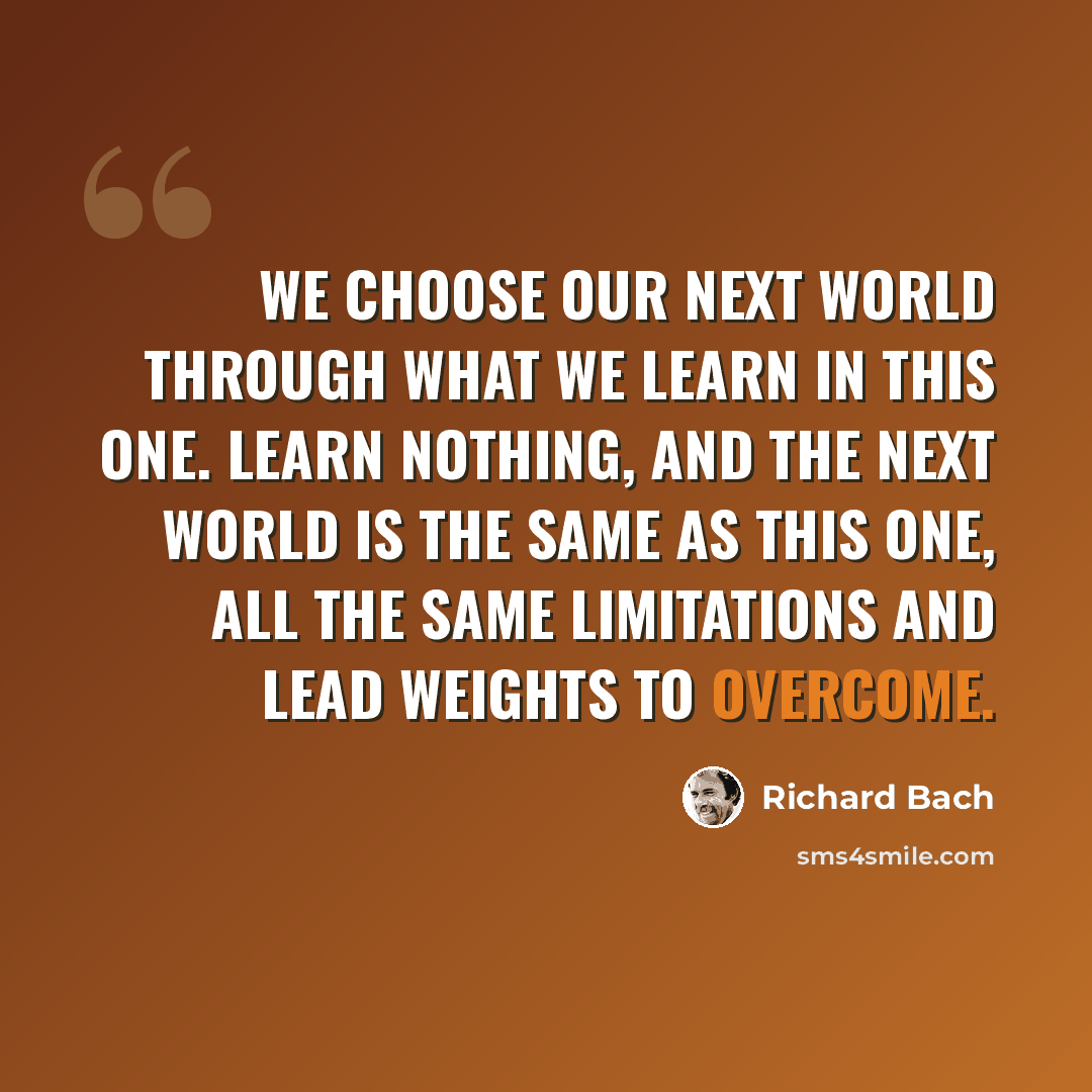 “We choose our next world through what we learn in this one. Learn nothing, and the next world is the same as this one, all the same limitations and lead weights to overcome.” quote by Richard Bach