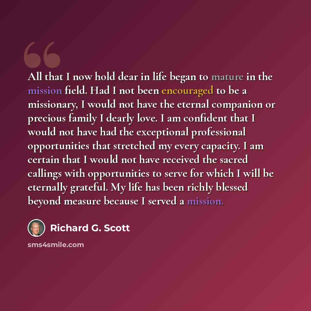 “All that I now hold dear in life began to mature in the mission field. Had I not been encouraged to be a missionary, I would not have the eternal companion or precious family I dearly love. I am confident that I would not have had the exceptional professional opportunities that stretched my every…” quote by Richard G. Scott