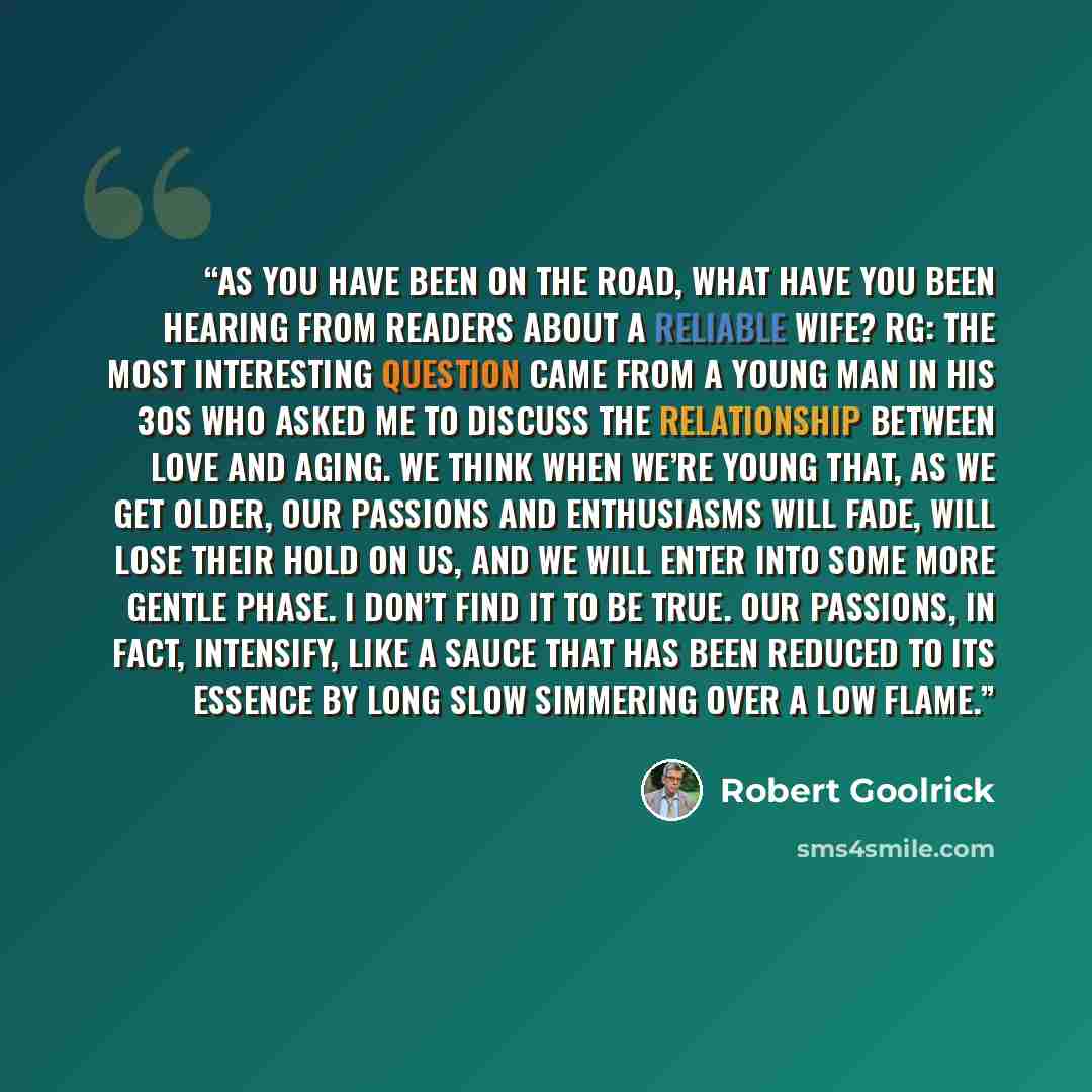 “As you have been on the road, what have you been hearing from readers about A RELIABLE WIFE? RG: The most interesting question came from a young man in his 30s who asked me to discuss the relationship between love and aging. We think when we’re young that, as we get older, our passions and…” quote by Robert Goolrick