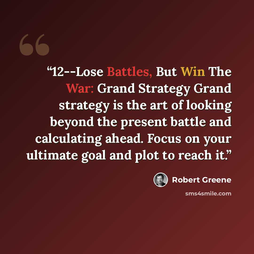 “12--Lose Battles, But Win The War: Grand Strategy Grand strategy is the art of looking beyond the present battle and calculating ahead. Focus on your ultimate goal and plot to reach it.” quote by Robert Greene