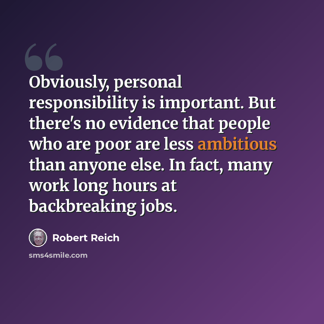 “Obviously, personal responsibility is important. But there's no evidence that people who are poor are less ambitious than anyone else. In fact, many work long hours at backbreaking jobs.” quote by Robert Reich