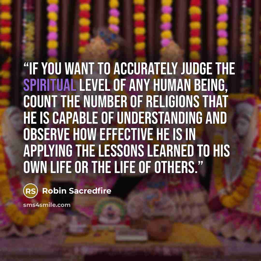 “If you want to accurately judge the spiritual level of any human being, count the number of religions that he is capable of understanding and observe how effective he is in applying the lessons learned to his own life or the life of others.” quote by Robin Sacredfire