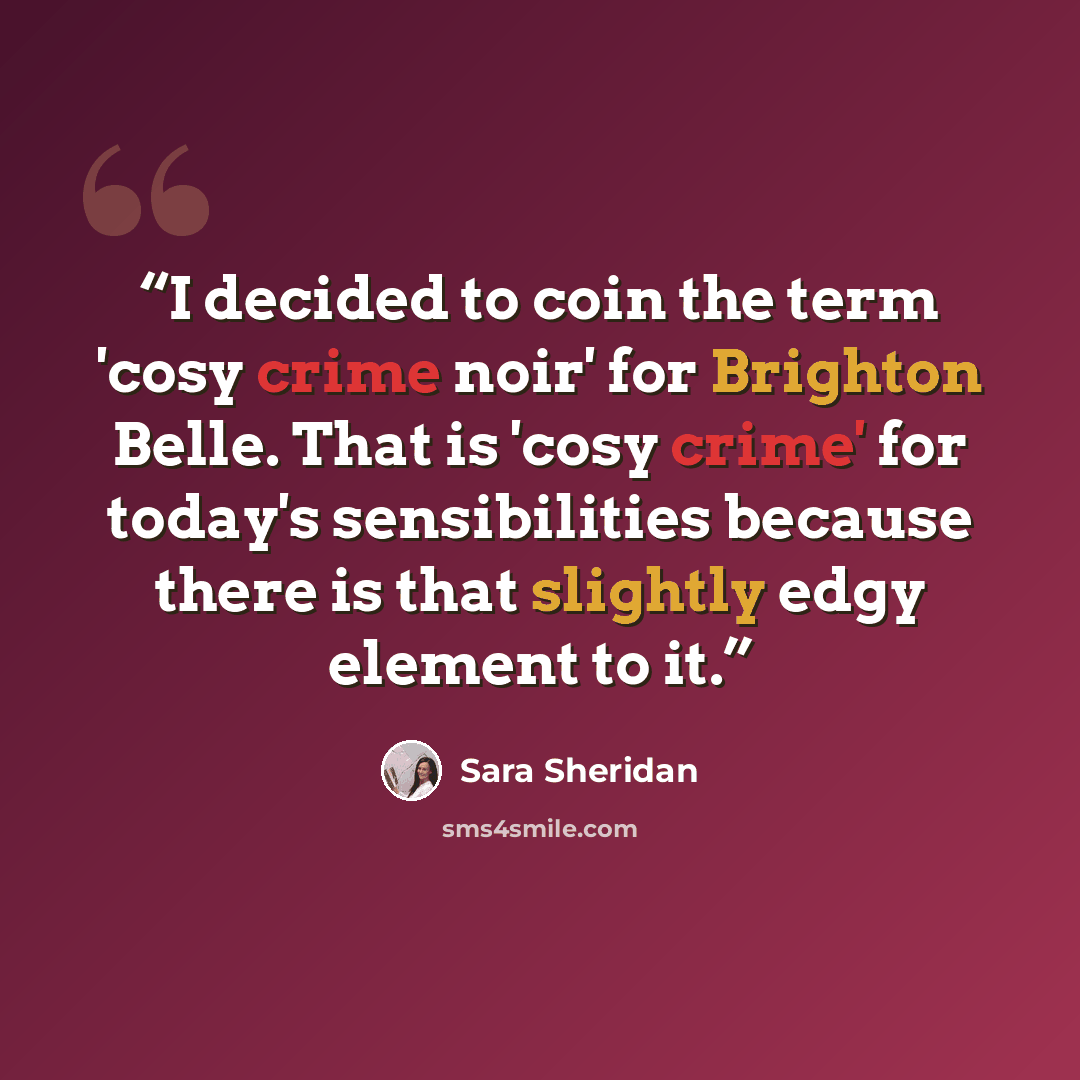 “I decided to coin the term 'cosy crime noir' for Brighton Belle. That is 'cosy crime' for today's sensibilities because there is that slightly edgy element to it.” quote by Sara Sheridan