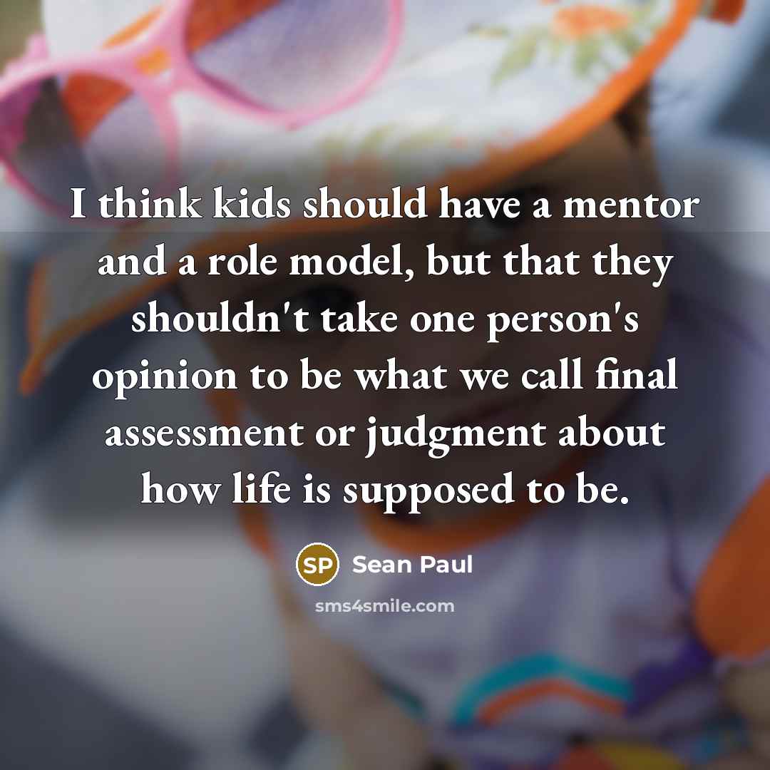 “I think kids should have a mentor and a role model, but that they shouldn't take one person's opinion to be what we call final assessment or judgment about how life is supposed to be.” quote by Sean Paul