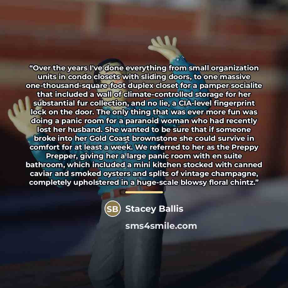 “Over the years I've done everything from small organization units in condo closets with sliding doors, to one massive one-thousand-square-foot duplex closet for a pamper socialite that included a wall of climate-controlled storage for her substantial fur collection, and no lie, a CIA-level…” quote by Stacey Ballis