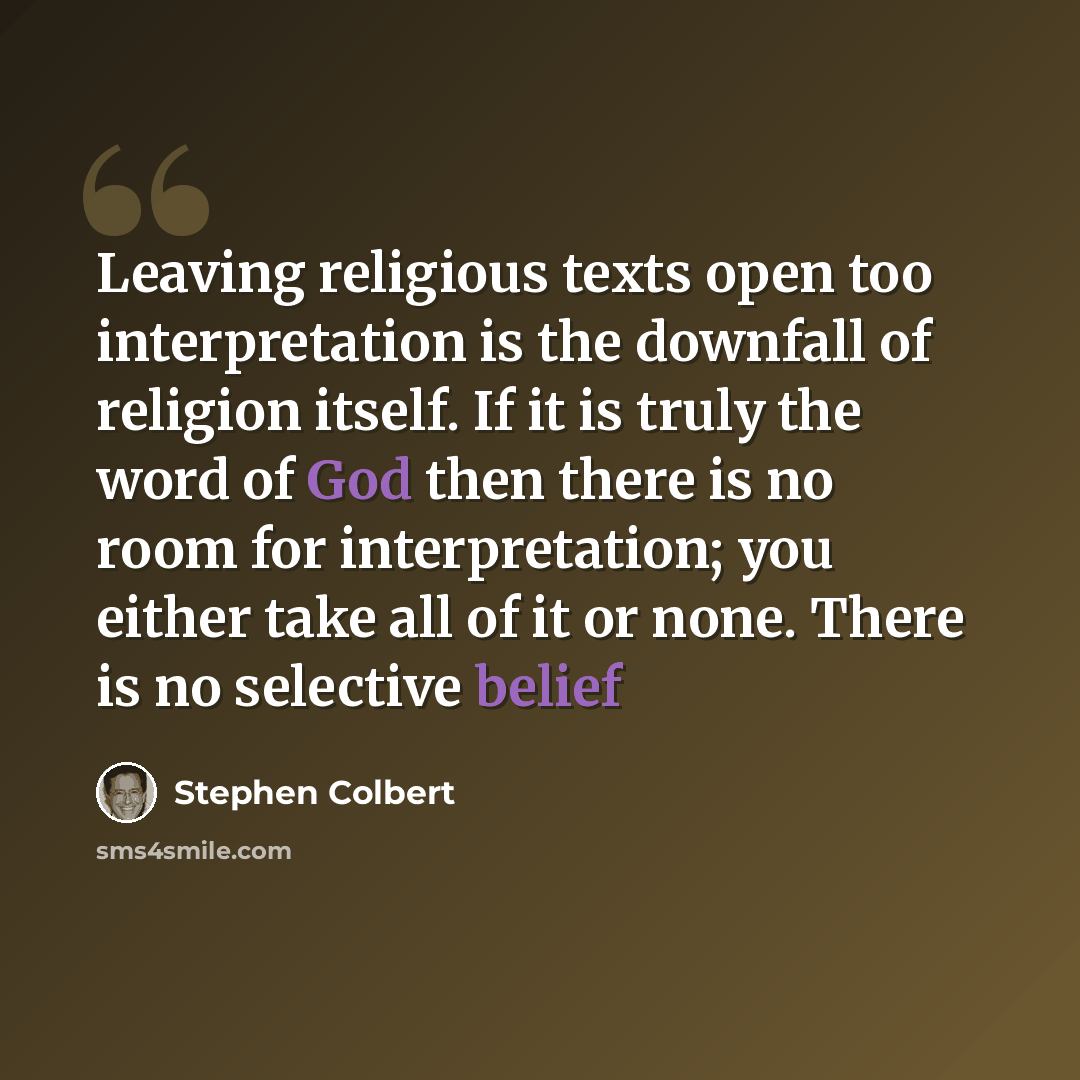 “Leaving religious texts open too interpretation is the downfall of religion itself. If it is truly the word of God then there is no room for interpretation; you either take all of it or none. There is no selective belief” quote by Stephen Colbert