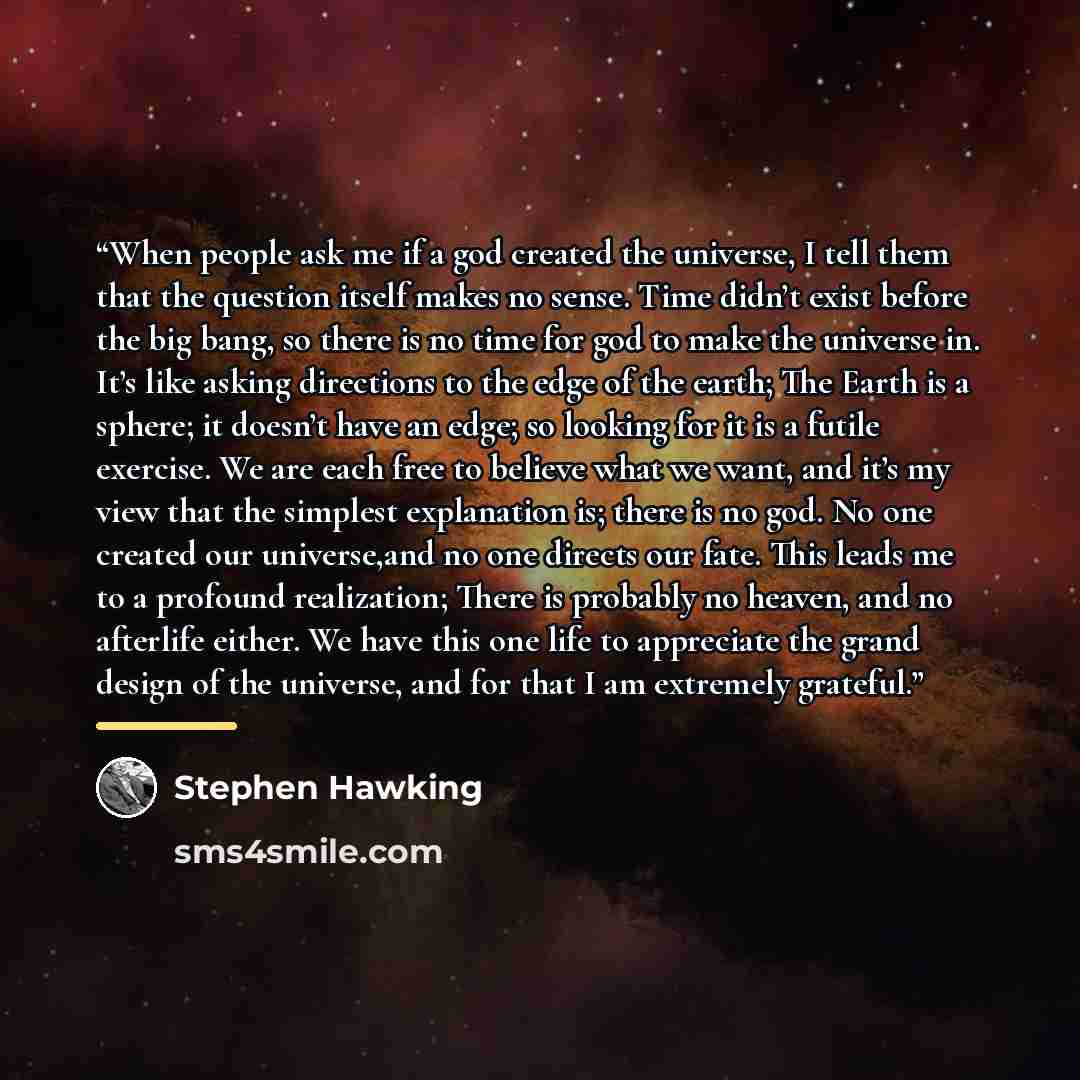 “When people ask me if a god created the universe, I tell them that the question itself makes no sense. Time didn’t exist before the big bang, so there is no time for god to make the universe in. It’s like asking directions to the edge of the earth; The Earth is a sphere; it doesn’t have an edge…” quote by Stephen Hawking
