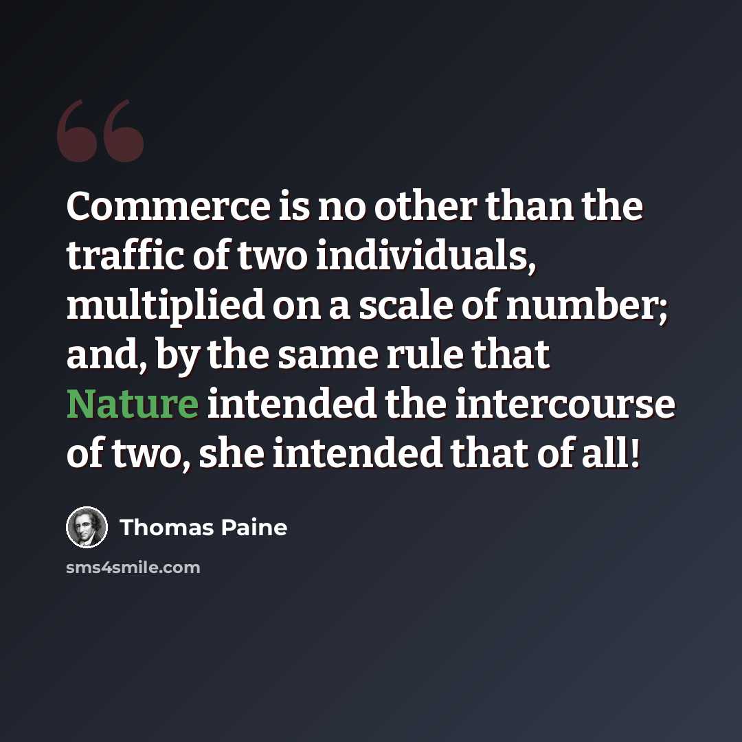 “Commerce is no other than the traffic of two individuals, multiplied on a scale of number; and, by the same rule that Nature intended the intercourse of two, she intended that of all!” quote by Thomas Paine