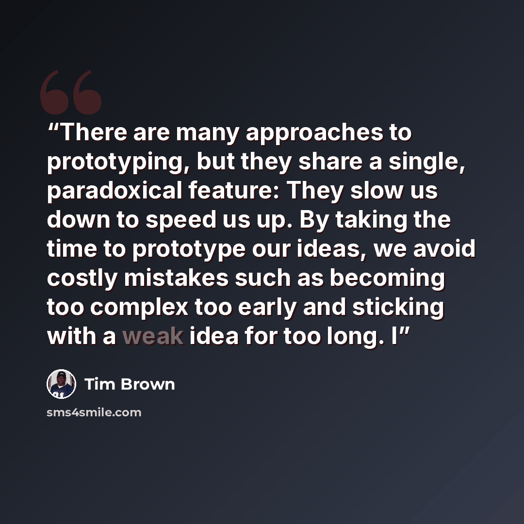 “There are many approaches to prototyping, but they share a single, paradoxical feature: They slow us down to speed us up. By taking the time to prototype our ideas, we avoid costly mistakes such as becoming too complex too early and sticking with a weak idea for too long. I” quote by Tim Brown