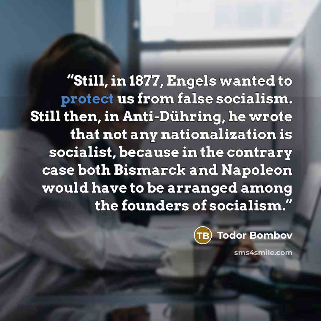“Still, in 1877, Engels wanted to protect us from false socialism. Still then, in Anti-Dühring, he wrote that not any nationalization is socialist, because in the contrary case both Bismarck and Napoleon would have to be arranged among the founders of socialism.” quote by Todor Bombov