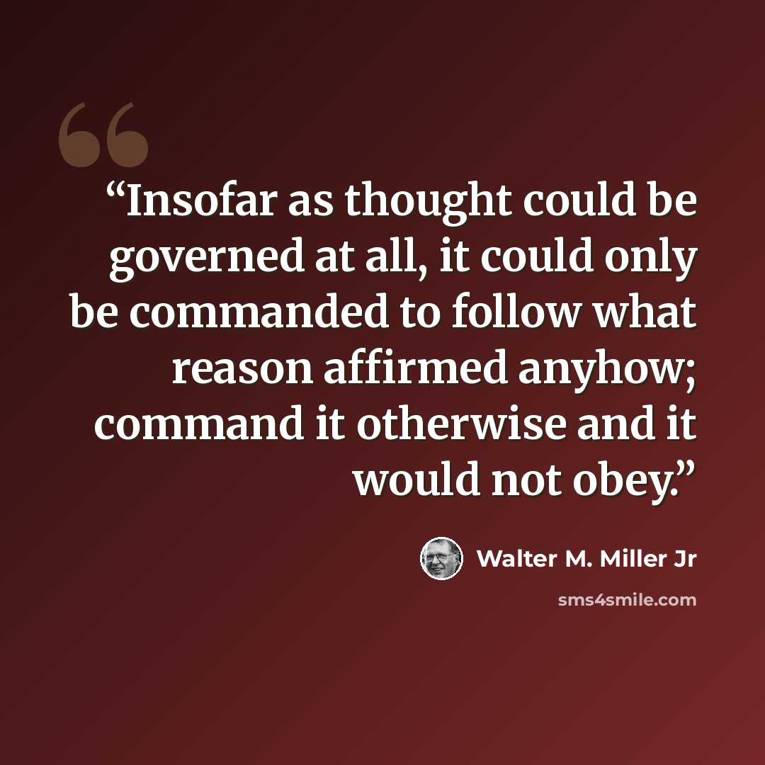 “Insofar as thought could be governed at all, it could only be commanded to follow what reason affirmed anyhow; command it otherwise and it would not obey.” quote by Walter M. Miller Jr