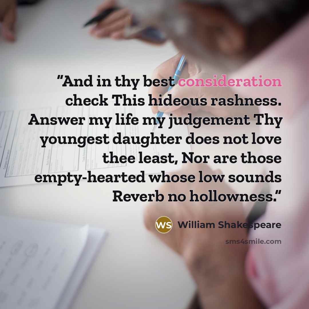 “And in thy best consideration check This hideous rashness. Answer my life my judgement Thy youngest daughter does not love thee least, Nor are those empty-hearted whose low sounds Reverb no hollowness.” quote by William Shakespeare