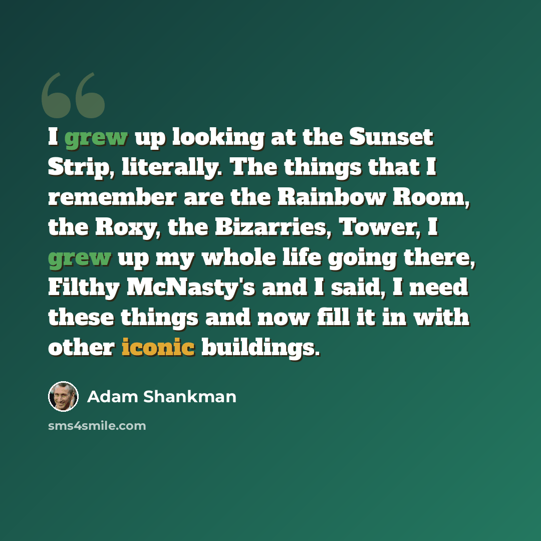 “I grew up looking at the Sunset Strip, literally. The things that I remember are the Rainbow Room, the Roxy, the Bizarries, Tower, I grew up my whole life going there, Filthy McNasty's and I said, I need these things and now fill it in with other iconic buildings.” quote by Adam Shankman