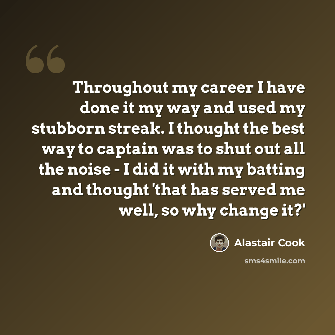 “Throughout my career I have done it my way and used my stubborn streak. I thought the best way to captain was to shut out all the noise - I did it with my batting and thought 'that has served me well, so why change it?'” quote by Alastair Cook