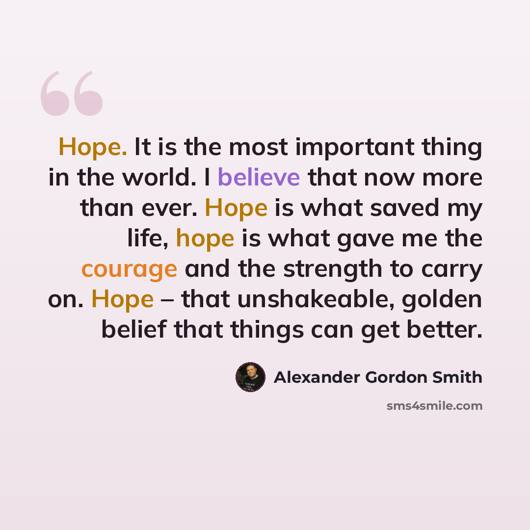 “Hope. It is the most important thing in the world. I believe that now more than ever. Hope is what saved my life, hope is what gave me the courage and the strength to carry on. Hope – that unshakeable, golden belief that things can get better.” quote by Alexander Gordon Smith