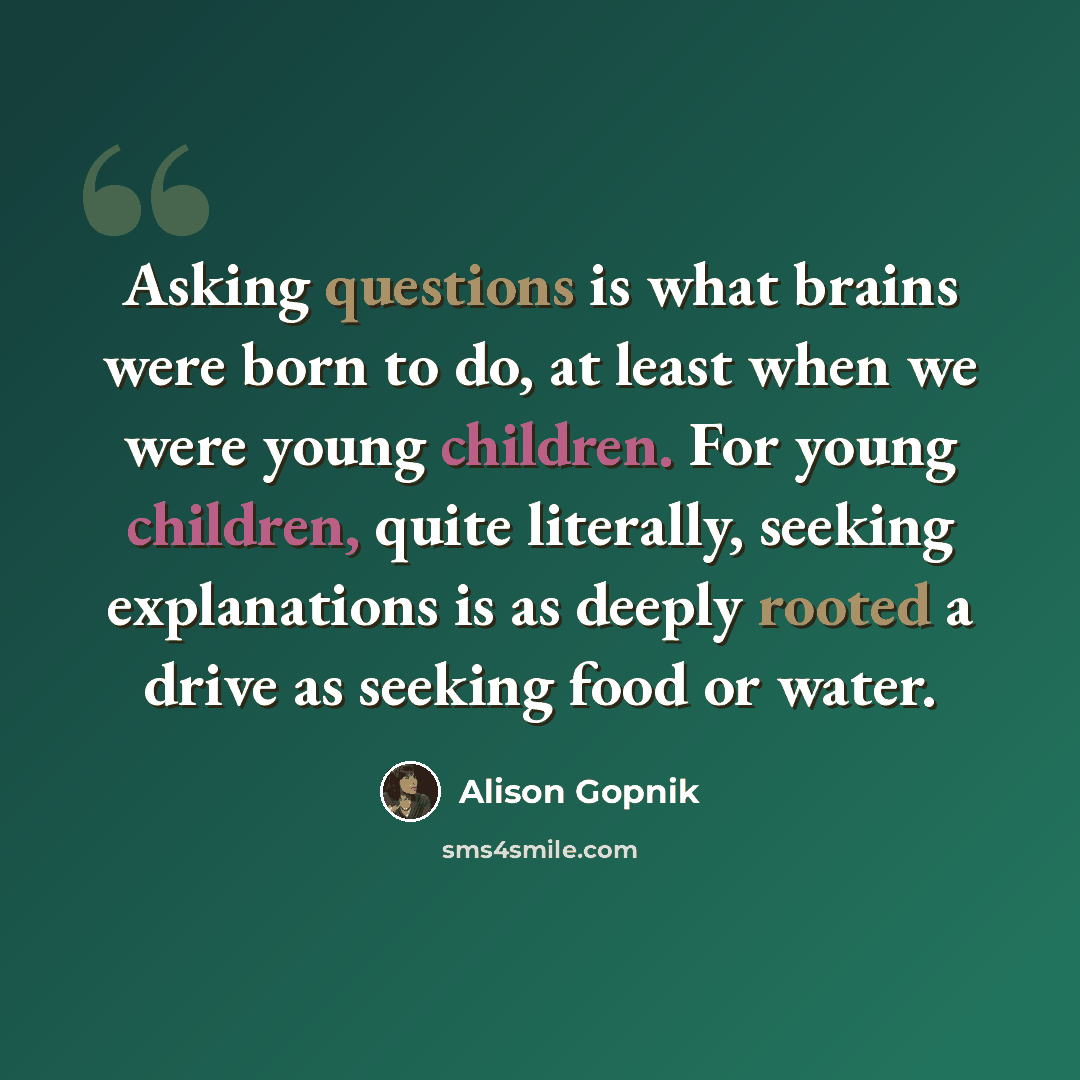“Asking questions is what brains were born to do, at least when we were young children. For young children, quite literally, seeking explanations is as deeply rooted a drive as seeking food or water.” quote by Alison Gopnik